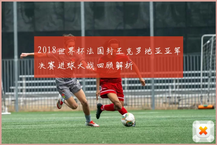 2018世界杯法国封王克罗地亚亚军决赛进球大战回顾解析