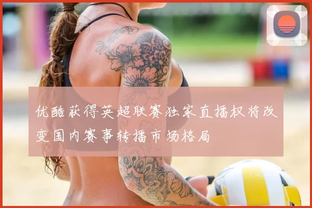 优酷获得英超联赛独家直播权将改变国内赛事转播市场格局