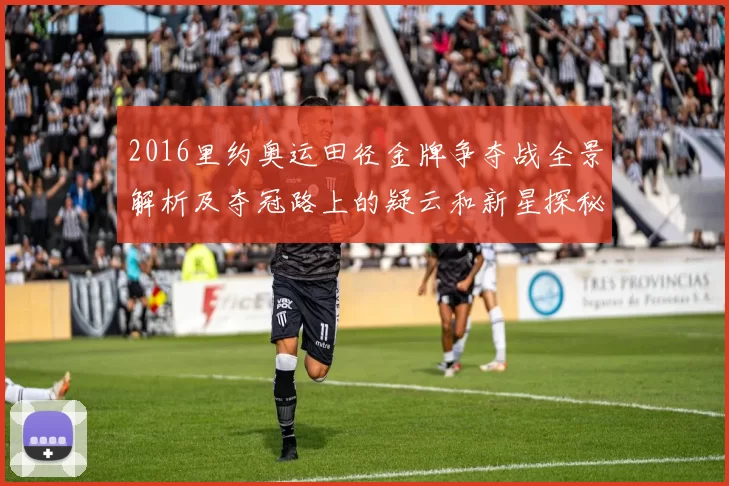2016里约奥运田径金牌争夺战全景解析及夺冠路上的疑云和新星探秘