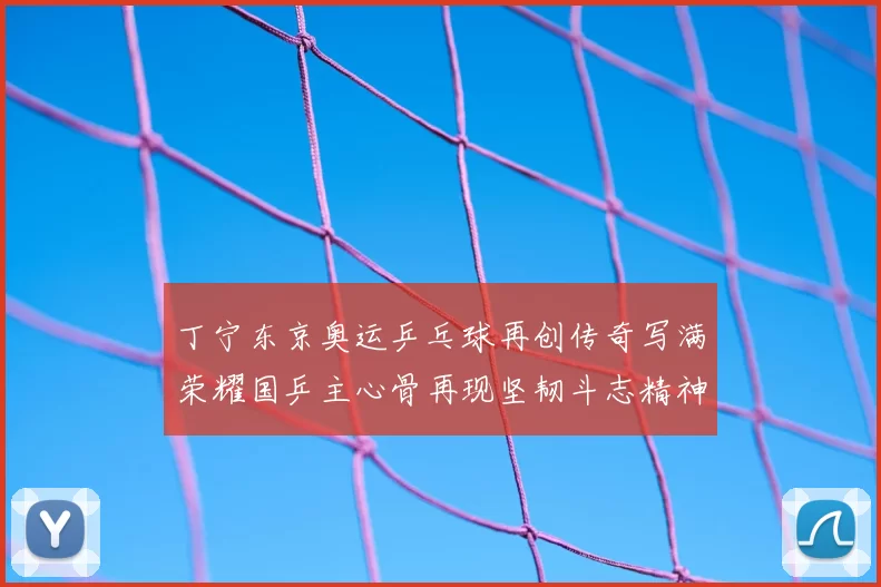 丁宁东京奥运乒乓球再创传奇写满荣耀国乒主心骨再现坚韧斗志精神