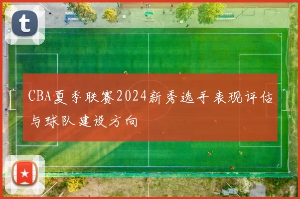 CBA夏季联赛2024新秀选手表现评估与球队建设方向